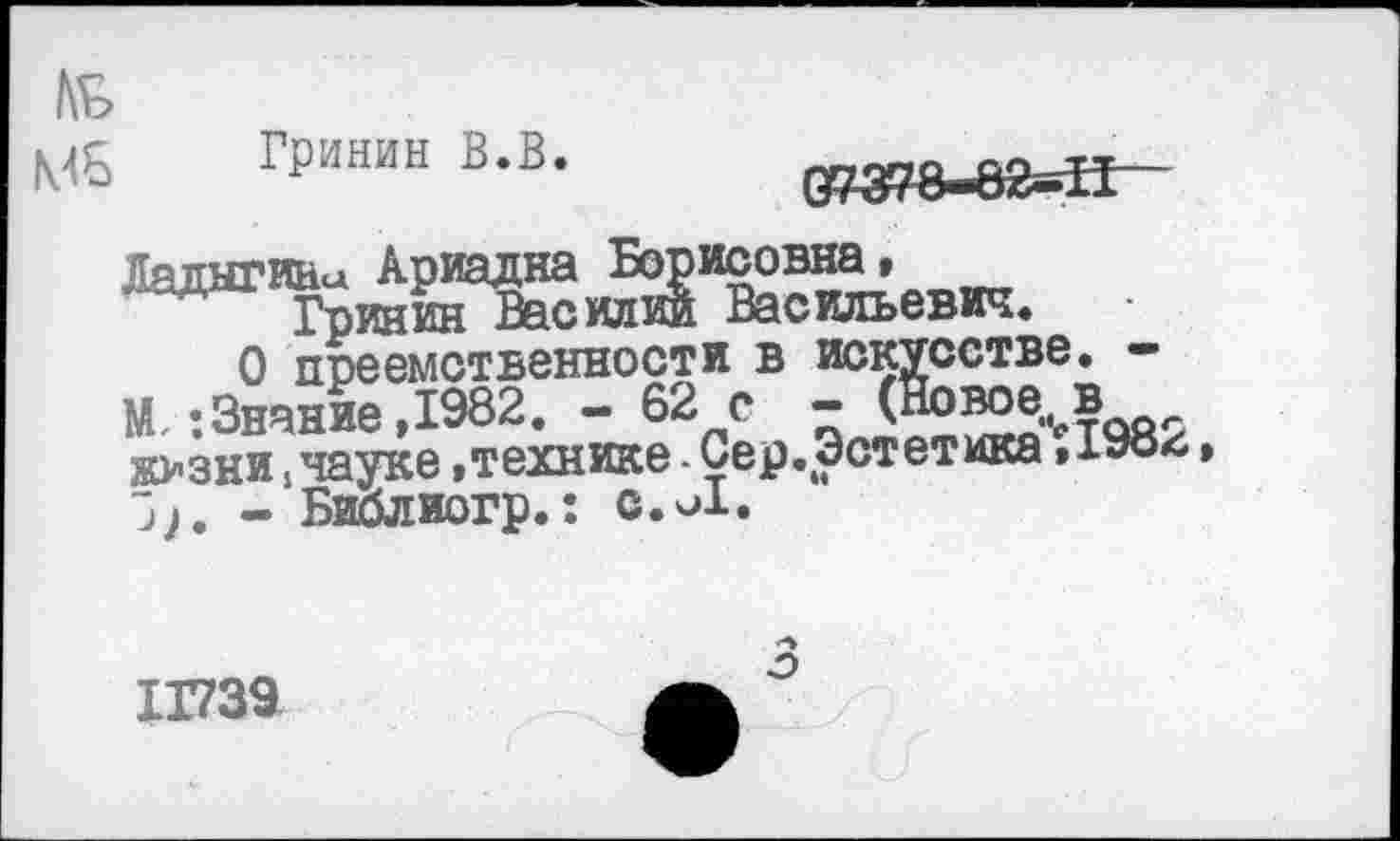 ﻿Гринин В.В.	(У/378-^2-11
Ладыгина Ариадна Борисовна, Гринин Василии Васильевич.
О преемственности в искусстве. -М, ’.Знание ,1982. - 62 с - (Новое в ж>зни,науке.технике - Сер.Эстетика ,198л
- Библиогр.: с.и1.
11739